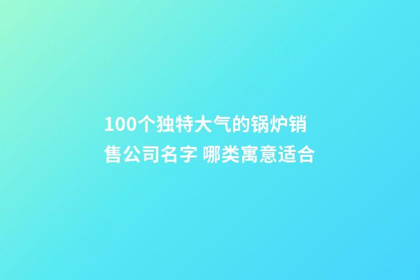 100个独特大气的锅炉销售公司名字 哪类寓意适合-第1张-公司起名-玄机派
